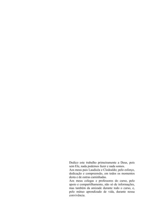 Dedico este trabalho primeiramente a Deus, pois
sem Ele, nada podemos fazer e nada somos.
Aos meus pais Laudicéa e Clodoaldo; pelo esforço,
dedicação e compreensão, em todos os momentos
desta e de outras caminhadas.
Aos meus colegas e professores do curso, pelo
apoio e compartilhamento, não só de informações,
mas também da amizade durante todo o curso, e,
pelo mútuo aprendizado de vida, durante nossa
convivência.
 