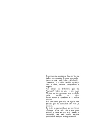 Primeiramente, agradeço a Deus por ter me
dado a oportunidade de estar no mundo.
Aos meus pais, Laudicéa Paes e Clodoaldo
Cavalcante, e à minha família, agradeço
todo o amor, carinho, compreensão e
respeito.
Aos amigos da ETEPAM, que me
"aturaram" todos os dias e aos meus
Mestres que me ensinaram uma profissão
muito         querida        por       mim.
Tenho muito a agradecer e a muitas
pessoas.
Não cito nomes para não ser injusta com
pessoas que me auxiliaram até onde já
cheguei...
De todas as oportunidades que me foram
ofertadas, talvez seja esta a que mais
aprendi e com certeza será levada e
transmitida por toda minha carreira
profissional, obrigado pela oportunidade.
 