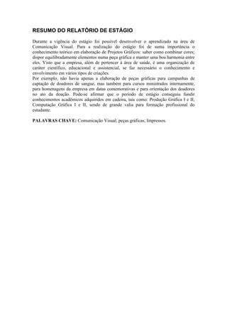RESUMO DO RELATÓRIO DE ESTÁGIO

Durante a vigência do estágio foi possível desenvolver o aprendizado na área de
Comunicação Visual. Para a realização do estágio foi de suma importância o
conhecimento teórico em elaboração de Projetos Gráficos: saber como combinar cores;
dispor equilibradamente elementos numa peça gráfica e manter uma boa harmonia entre
eles. Visto que a empresa, além de pertencer à área de saúde, é uma organização de
caráter científico, educacional e assistencial, se faz necessário o conhecimento e
envolvimento em vários tipos de criações.
Por exemplo, não havia apenas a elaboração de peças gráficas para campanhas de
captação de doadores de sangue, mas também para cursos ministrados internamente,
para homenagens da empresa em datas comemorativas e para orientação dos doadores
no ato da doação. Pode-se afirmar que o período de estágio conseguiu fundir
conhecimentos acadêmicos adquiridos em cadeira, tais como: Produção Gráfica I e II,
Computação Gráfica I e II, sendo de grande valia para formação profissional do
estudante.

PALAVRAS CHAVE: Comunicação Visual; peças gráficas; Impressos.
 