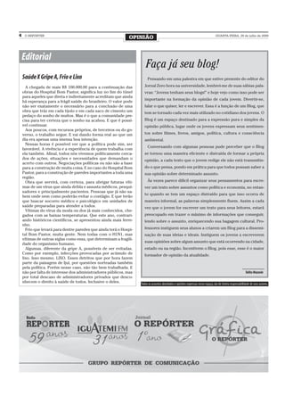 4    O REPÓRTER
                                                               OPINIÃO                                                              QUARTA-FEIRA, 29 de julho de 2009




    Editorial
                                                                        Faça já seu blog!
    Saúde X Gripe A, Frio e Lixo                                         Pensando em uma palestra em que estive presente do editor do

      A chegada de mais R$ 100.000,00 para a continuação das           Jornal Zero hora na universidade, lembrei-me de suas sábias pala-
    obras do Hospital Bom Pastor, significa luz no fim do túnel        vras: “Jovens tenham seus blogs!” e hoje vejo como isso pode ser
    para aqueles que direta e indiretamente acreditam que ainda
                                                                       importante na formação da opinião de cada jovem. Divertir-se,
    há esperança para a frágil saúde do brasileiro. O valor pode
    não ser exatamente o necessário para a conclusão de uma            falar o que quiser, ler e escrever. Essa é a função de um Blog, que
    obra que tráz em cada tijolo e em cada saco de cimento um          tem se tornado cada vez mais utilizado no cotidiano dos jovens. O
    pedaço do sonho de muitos. Mas é o que a comunidade pre-
    cisa para ter certeza que o sonho na acabou. E que é possí-        Blog é um espaço destinado para a expressão pura e simples da
    vel continuar.                                                     opinião pública, lugar onde os jovens expressam seus sentimen-
      Aos poucos, com recursos próprios, de terceiros ou do go-
    verno, o trabalho segue. E vai dando forma real ao que um          tos sobre filmes, livros, amigos, política, cultura e consciência
    dia era apenas uma imensa boa intenção.                            ambiental.
      Nessas horas é possível ver que a política pode sim, ser
                                                                         Conversando com algumas pessoas pude perceber que o Blog
    favorável. A vivência e a experiência de quem trabalha com
    ela também. Afinal, todos nós vivemos politicamente cerca-         se tornou uma maneira eficiente e distraída de formar a própria
    dos de ações, situações e necessidades que demandam o              opinião, a cada texto que o jovem redige ele não está transmitin-
    acerto com outros. Negociações políticas ou não são a base
    para a construção de muita coisa. E no caso do Hospital Bom        do o que pensa, pondo em prática para que todos possam saber a
    Pastor, para a construção de paredes importantes a toda uma        sua opinião sobre determinado assunto.
    região.
      Obra que servirá, com certeza, para abrigar futuras víti-          Às vezes parece difícil organizar seus pensamentos para escre-
    mas de um vírus que ainda dribla e assusta médicos, pesqui-        ver um texto sobre assuntos como política e economia, no entan-
    sadores e principalmente pacientes. Pessoas que já não sa-
                                                                       to quando se tem um espaço distraído para que isso ocorra de
    bem onde nem como poderão evitar o contágio. E que terão
    que buscar socorro médico e psicológico em unidades de             maneira informal, as palavras simplesmente fluem. Assim a cada
    saúde preparadas para atender a todos.                             vez que o jovem for escrever um texto para seus leitores, estará
      Vítimas do vírus da moda ou dos já mais conhecidos, che-
    gados com as baixas temperaturas. Que este ano, contrari-          preocupado em trazer o máximo de informações que conseguir,
    ando históricos científicos, se apresentou ainda mais ferre-       lendo sobre o assunto, enriquecendo sua bagagem cultural. Pro-
    nho.
      Frio que levará para dentre paredes que ainda terá o Hospi-      fessores instiguem seus alunos a criarem um Blog para a dissemi-
    tal Bom Pastor, muita gente. Nem todas com o H1N1, mas             nação de suas ideias e ideais. Instiguem os jovens a escreverem
    vítimas de outras siglas como essa, que determinam a fragili-
                                                                       suas opiniões sobre algum assunto que está ocorrendo na cidade,
    dade do organismo humano.
      Algumas, diferente da gripe A, possíveis de ser evitadas.        estado ou na região. Incentivem o Blog, pois esse, esse é o maior
    Como por exemplo, infecções provocadas por acúmulo de              formador de opinião da atualidade.
    lixo. Isso mesmo. LIXO. Esses detritos que por hora fazem
    parte da paisagem de Ijuí, por questões norteadas também
    pela política. Porém nesse caso, não tão bem trabalhada. E
    não por falta de interesse dos administradores públicos, mas                                                                                               Talita Mazzola
    por total descaso de administradores privados que desco-
    nhecem o direito à saúde de todos. Inclusive o deles.           Todos os assuntos abordados e opiniões expressas nesse espaço, são de inteira responsabilidade de seus autores.
 