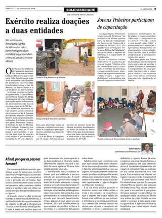 SÁBADO, 12 de setembro de 2009
                                                                                   SOLIDARIEDADE                                                                                         O REPÓRTER   9

                                                                                   por Estefania Vieira Linhares



Exército realiza doações                                                                                           Jovens Tribeiros participam
                                                                                                                   de capacitação
a duas entidades                                                                                                     A Capacitação “Desenvol-
                                                                                                                   vendo Jovens Tribeiros” foi
                                                                                                                                                                   solidário, mobilizador, ar-
                                                                                                                                                                   ticulador e empreendedor;
                                                                                                                   realizada na última quinta-                     liderança – proporcionar
No total foram                                                                                                     feira, na Sala de Treinamento                   a o j o v e m re f l e x ã o s o b re
entregues 500 kg                                                                                                   da Associação Comercial e                       o seu papel como líder; e
                                                                                                                   Industrial de Ijuí (ACI). Ela                   planejamento e avaliação –
de alimentos não-                                                                                                  qualificou os jovens para “Tri-                 apresentar ferramentas de
perecíveis para duas                                                                                               bos nas Trilhas da Cidadania”,                  planejamento e de avaliação,
                                                                                                                   potencializando o espírito de                   contribuindo para a melhor
entidades que atendem                                                                                              liderança e a capacidade de                     programação e acompanha-
crianças, adolescentes e                                                                                           mobilização.                                    mento das ações.
                                                                                                                     Entre o objetivo estava                         Para fazer parte dos Tribos
idosos                                                                                                             desenvolver capacitação                         da Cidadania não há nenhum
                                                                                                                   com os Jovens Tribeiros a fim                   custo para que as escolas e
                                                                                                                   de estimulá-los para o exer-                    jovens. Portanto, é necessário


O
        27º Grupo de Artilharia                                                                                    cício e reflexão da liderança                   o compromisso de estar pre-
        de Campanha após real-                                                                                     e empreendedorismo, abor-                       sente durante todo o curso,
        izar doações no Bairro                                                                                     dando os seguintes assuntos:                    para otimizar os recursos
Indepen-dência e no Lar da Cri-                                                                                    vo lu ntar ia do – e mp ree n-                  que estão sendo investidos
ança Feliz beneficiaram mais      Entrega de 200 kg alimentos no Lar da Menina                                     dedorismo: potencializar nos                    para que esta capacitação se
duas entidades com doações                                                                                         jovens o espírito voluntário,                   realize.
de alimentos. As entidades
beneficiadas foram o Lar da
Menina, no Bairro Burtet e o
Lar do Idoso, no Bairro Glória.
  A entrega ocorreu na tarde
de quinta-feira. O Lar da Meni-
na recebeu a doação de 200 kg
de alimentos. Já o Lar do Idoso
que recebe apoio da Secretaria
de Desenvolvimento Social
recebeu a doação de 300 kg.
  Os alimentos recebidos fo-
ram doados pelos soldados
em comemoração a Semana
do Soldado. Segundo o Coronel
Marcos mais campanhas serão       Entrega de 300 kg de alimentos no Lar do Idoso
realizadas. A próxima prevista
será para a Semana da Criança.
A diretora do Lar da Menina,      brou que alimentar todas as                      moram no mesmo local. Os
Marli Gaspar, destacou que        crianças e adolescentes aten-                    idosos recebem atendimento
o lar possui cerca de 35 cri-     didos é complicado principal-                    no Posto de Saúde do Bairro
anças e adolescentes, e que       mente a entidade que depende                     Glória. Uma das moradoras re-
recebe esse tipo de doação        de doações.                                      latou que todo tipo de doação
com alegria e parabeniza a          O Lar do Idoso é composto                      é bem-vinda e agradeceu a
iniciativa do 27º GAC. Ela lem-   por 16 casas e três casais que                   iniciativa do 27º GAC.          Os jovens participaram de diversas atividades durante a capacitação



                                                                                                                                                                Valter Mânica
                                                                                                                                              valterfarmaceutico@hotmail.com


                                             pais morrerem de preocupação e                        sabe disso.                                         definitivo o cigarro. Fumar já se in-
Afinal, por que as pessoas                   se descabelarem, e eles tem razão.                      Adolescentes que convivem com                     corporou aos seus rituais diários, o
fumam?                                       Dificilmente alguém iniciará o há-
                                             bito de fumar após os 20 anos, fato
                                                                                                   pais que fumam tem maior chance
                                                                                                   de se tornarem fumantes, devido a
                                                                                                                                                       cigarro passou a ser uma extensão
                                                                                                                                                       de você. Levantar e não acender um
  Os fumantes definitivamente per-           estaticamente provado.                                3 fatores principais:fácil acesso ao                cigarro é estranho. Falar ao telefone
deram a paz de fumar sem receber               O adolescente inicia o hábito de                    cigarro, exemplo positivo dentro de                 se dar umas baforadas não tem
um olhar de reprovação ou mesmo              fumar por curiosidade e neces-                        casa e predisposição genética,esta                  graça. Entrar no carro e não ter um
sem sentirem-se incomodados                  sidade de autofirmação. É fácil                       última nem sempre presente. Obvia-                  cigarro na mão então é impossível!
com o próprio ato de fumar. Não              arranjar um cigarro com o amigo e                     mente o discurso de fumar faz mal e                   É assim que acontece com você?
tenho absolutamente nada contra              mais fácil ainda esconder a inseg-                    não experimente o cigarro dirigido                  Foi desta forma que você começou
os fumantes, pelo contrário, minha           urança atrás de umas baforadas. O                     ao filho não funciona.                              a fumar?Para a maioria das pessoas
alegria é ajudar cada um deles no            adolescente fumante não pensa nas                       E já na vida adulta,quando o                      foi desta forma. Mas não se peniten-
momento que desejarem abandonar              doenças relacionadas ao tabagismo,                    fumante muda sua visão sobre a                      cie, pois a boa noticia é que parar
o cigarro.                                   elas estão muito distantes dos seus                   vida e reconhece os malefícios                      de fumar sempre traz benefícios em
  A grande maioria das pessoas               pensamentos e curiosidades com o                      que o cigarro lhe traz,o hábito de                  qualquer idade ou situação! Mude
começa a fumar na adolescência, a            mundo que ele está descobrindo.                       fumar já se infiltrou na sua rotina e               sua rotina de vida, invista na sua
média de idade de experimentação             O que assusta é que após um ano                       a tolerância a nicotina aumentou.E                  saúde e marque a data para jogar
do cigarro no Brasil já chegou aos           fumante, 50% dos adolescentes já                      na correria das tarefas diárias ele                 o cigarro fora. E aproveite todos os
11 anos, e isso é muito preocupante.         apresentam dependência física á                       deixa para depois o momento de                      benefícios que virão depois desta
E este é mais um motivo para os              nicotina, e a indústria tabageira                     enfrentar o vicio e abandonar em                    mudança.
 