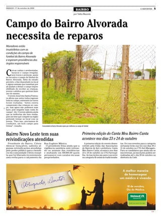 SÁBADO, 17 de outubro de 2009
                                                                                         BAIRRO                                                                  O REPÓRTER         5

                                                                                      por Talita Mazzola




Campo do Bairro Alvorada
necessita de reparos
Moradores estão
insatisfeitos com as
condições do campo de
futebol do Bairro Alvorada
e esperam providências dos
órgãos responsáveis



C
       ercas caídas e arrebentadas,
       buracos e campo irregular,
       sem traves e proteção, assim
se encontra o campo de futebol do
Bairro Alvorada. Além do estado
precário, o lixo depositado no local
e alguns animais que transitam por
ali ajudam a deixar o campo impos-
sibilitado de receber as crianças,
jovens e adultos que queiram fazer
uso do mesmo.
  O jovem Josué dos Santos Fontou-
ra afirma que antes todos jogavam
bola no campo, entretanto as traves
foram roubadas. “Antes existia
campeonato das crianças no cam-
po, mas agora não podemos mais
fazer, pois ninguém mais cuida do
campo”, diz. O jovem salienta ainda
que as melhorias são bem vindas,
pois um time que compete na região
pretende treinar no local com os
jovens. “Para isso, precisamos de
condições, um bom campo para
treinar”, ressalta.                    Comunidade do Bairro Alvorada espera por melhorias no campo de futebol



Bairro Novo Leste tem suas                                                                          Primeira edição do Canta Meu Bairro Canta
reivindicações atendidas                                                                            acontece nos dias 23 e 24 de outubro
  Presidente do Bairro, Clóvis            Rua Eugênio Mânica.                                         A primeira edição do evento desen-     tas. Os concorrentes para a categoria
Alencar Gonçalves, salienta al-             O presidente frisa ainda que a                          volvido pela União das Associações       sertaneja terão sua vez nos dias 30 e
gumas reivindicações atendidas            vigilância sanitária está retiran-                        de Bairros de Ijuí e prefeitura, Canta   31 de outubro no CTG Avô Maragato.
pelo poder público para o benefí-         do os animais das residências                             Meu Bairro Canta, acontece nos dias      Para os candidatos que ainda não se
cio da comunidade Clóvis ressal-          e multando em R$300,00 quem                               23 e 24 de outubro no CTG Farroupi-      inscreveram, as inscrições podem ser
ta que foi liberada recentemente          permanece com cavalos em suas                             lha. As inscrições são para concorrer    realizadas até o dia 20 de outubro na
uma verba para o calçamento da            propriedades.                                             na categoria de músicas tradicionalis-   diretoria da Uabi.




                                                                                                                                                                             CMYK
 