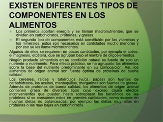 EXISTEN DIFERENTES TIPOS DE
COMPONENTES EN LOS
ALIMENTOS
Los primeros aportan energía y se llaman macronutrientes, que se
dividen en carbohidratos, proteínas, y grasas.
 El segundo tipo de componentes está constituido por las vitaminas y
los minerales, estos son necesarios en cantidades mucho menores y
por eso se les llama micronutrientes.
Algunos de ellos se requieren en pocas cantidades, por ejemplo el cobre,
el magnesio, etcétera, que se agrupan bajo el nombre de oligoelementos.
Ningún producto alimenticio en su condición natural es fuente de solo un
nutriente o nutrimento. Para efecto práctico, se ha agrupado los alimentos
sobre la base del nutriente predominante en su composición. Así, los
alimentos de origen animal son fuente óptima de proteínas de buena
calidad.
Los cereales, raíces y tubérculos (yuca, papas) son fuentes de
carbohidratos, los aceites, mantequillas, margarinas son fuentes de grasas.
Además de proteínas de buena calidad, los alimentos de origen animal
contienen grasa de diversos tipos cuyo exceso causa efectos
inconvenientes que pueden hasta sobrepasar los beneficios de las
proteínas si se consumen estos en grandes cantidades, como sucede en
muchas dietas no balanceadas, por ejemplo las dietas muy altas en
proteínas o las muy bajas en carbohidratos.


 