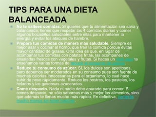 TIPS PARA UNA DIETA
BALANCEADA
No te saltees comidas. Si quieres que tu alimentación sea sana y
balanceada, tienes que respetar las 4 comidas diarias y comer
algunos bocadillos saludables entre ellas para mantener la
energía y evitar los ataques de hambre.
 Prepara tus comidas de manera más saludable. Siempre es
mejor asar y cocinar al horno, que freir la comida porque evitas
mayor cantidad de grasas. Otra idea es que, en lugar de
acompañar tus comidas con patatas fritas, las acompañes de
ensaladas frescas con vegetales y frutas. Si haces un click aquí te
enseñamos varias formas de reducir el consumo de grasas.
 Reduce tu consumo de azúcar. Sí, los dulces son apetitosos,
pero debemos ser moderados en su consumo pues son fuente de
muchas calorías innecesarias para el organismo, lo cual hace
subir de peso rápidamente. Reduce los postres, los pasteles, los
helados y las gaseosas azucaradas.
 Come despacio. Nada ni nadie debe apurarte para comer. Si
comes despacio, no sólo saboreas más y mejor los alimentos, sino
que además te llenas mucho más rápido. En definitiva, comerás
mucho menos sin tener hambre.


 