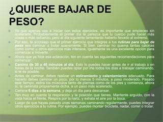 ¿QUIERE BAJAR DE
PESO?













Ya que apenas vas a iniciar con estos ejercicios, es importante que empieces sin
acelerarte. Probablemente el primer día te parezca que tu cuerpo pude hacer más
cosas o más esfuerzo, pero al día siguiente lamentarás haberlo llevado al extremo.
Por eso, te aconsejo que el primer ejercicio que integres a tus rutinas para bajar de
peso sea caminar o trotar suavemente. Si bien caminar no quema tantas calorías
como correr u otros ejercicios más intensos, igualmente es una excelente opción para
comenzar a moverte.
Ahora que ya hice esa aclaración, ten en cuenta las siguientes recomendaciones para
comenzar:
Camina de 30 a 40 minutos al día. Esto lo puedes hacer antes de ir al trabajo o en
horas de la noche. También puedes optar por irte todos los días a trabajar caminando,
si te es posible.
Antes de caminar, debes realizar un estiramiento y calentamiento adecuado. Para
hacerlo debes caminar un poco, por lo menos 5 minutos, a paso moderado. Pasado
este tiempo, estira los músculos tanto de piernas como de los pies y comienza, ahora
sí, la caminata propiamente dicha, a un paso más acelerado.
Camina 6 días a la semana, y deja un día para descansar.
Ten muy en cuenta la respiración y la posición que tienes. Mantente erguido, con la
vista hacia el frente. Respira por la nariz, y exhala el aire por la boca.
Luego de que hayas pasado unas semanas caminando regularmente, puedes integrar
otros ejercicios a tu rutina. Por ejemplo, puedes montar bicicleta, nadar, correr o trotar.

 