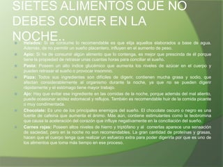 SIETES ALIMENTOS QUE NO
DEBES COMER EN LA
NOCHE..











Helados: Si se consume lo recomendable es que elija aquellos elaborados a base de agua.
Además, de no permitir un sueño placentero, influyen en el aumento de peso.
Apio: Si ha de consumir algún alimento que lo contenga, es mejor que prescinda de él porque
tiene la propiedad de retrasar unas cuantas horas para conciliar el sueño.
Pasta: Poseen un alto índice glucémico que aumenta los niveles de azúcar en el cuerpo y
pueden retrasar el sueño o provocar insomnio.
Pizza: Todos sus ingredientes son difíciles de digerir, contienen mucha grasa y sodio, que
afectan considerablemente al organismo durante la noche, ya que no se pueden digerir
rápidamente y el estómago tiene mayor trabajo.
Ajo: Hay que evitar ese ingrediente en las comidas de la noche, porque además del mal aliento,
puede ocasionar acidez estomacal y reflujos. También es recomendable huir de la comida picante
o muy condimentada.
Chocolate: Es uno de los principales enemigos del sueño. El chocolate oscuro o negro es una
fuente de cafeína que aumenta el ánimo. Más aún, contiene estimulantes como la teobromina
que causa la aceleración del corazón que influye negativamente en la conciliación del sueño.
Carnes rojas: Poseen altos niveles de hierro y triptófano y al comerlas aparece una sensación
de saciedad, pero en la noche no son recomendables. La gran cantidad de proteínas y grasas,
hacen que el cuerpo tenga que realizar un esfuerzo extra para poder digerirla por que es uno de
los alimentos que toma más tiempo en ese proceso.

 