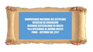 UNIVERSIDAD NACIONAL DEL ALTIPLANO
FACULTAD DE EDUCACION
SEGUNDA ESPECIALIDAD EN INGLES
Tics APLICADAS AL IDIOMA INGLES
PUNO – OCTUBRE DEL 2017
 