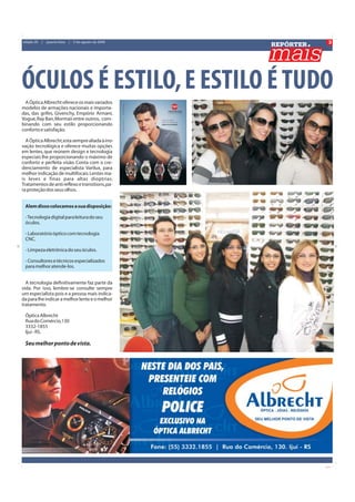 3
                                                         REPÓRTER
edição 20   |   quarta-feira   |   5 de agosto de 2009




ÓCULOS É ESTILO, E ESTILO É TUDO
  A Óptica Albrecht oferece os mais variados
modelos de armações nacionais e importa-
das, das grifes, Givenchy, Empório Armani,
Vogue, Ray Ban, Mormaii entre outros, com-
binando com seu estilo proporcionando
conforto e satisfação.

  A Óptica Albrecht, esta sempre aliada à ino-
vação tecnológica e oferece muitas opções
em lentes, que reúnem design e tecnologia
especiais lhe proporcionando o máximo de
conforto e perfeita visão. Conta com o cre-
denciamento de especialista Varilux, para
melhor indicação de multifocais. Lentes ma-
is leves e finas para altas dioptrias.
Tratamentos de anti reflexo e transitions, pa-
ra proteção dos seus olhos.


 Alem disso colocamos a sua disposição:

 - Tecnologia digital para leitura do seu
 óculos.

 - Laboratório óptico com tecnologia
 CNC.

 - Limpeza eletrônica do seu óculos.

 - Consultores e técnicos especializados
 para melhor atende-los.


  A tecnologia definitivamente faz parte da
vida. Por isso, lembre-se consulte sempre
um especialista pois e a pessoa mais indica-
da para lhe indicar a melhor lente e o melhor
tratamento.

 Óptica Albrecht
 Rua do Comércio,130
 3332-1855
 Ijui - RS.

 Seu melhor ponto de vista.
 