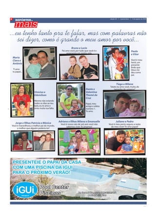 8
       REPÓRTER
                                                                                               edição 20   |   quarta-feira   |    5 de agosto de 2009




...eu tenho tanto pra te falar, mas com palavras não
    sei dizer, como é grande o meu amor por você...
                                                              Bruno e Lucio
                                                     Pai amo você, por tudo que você é e                                          Paulo
                                                          representa em minha vida.                                               e Vitor
    Maria
    Clara e                                                                                                                       Você é meu
                                                                                                                                  herói, um
    Antônio                                                                                                                       presente
                                                                                                                                  lindo que
     Ti amo                                                                                                                       Deus me
    tu papai...                                                                                                                   deu como
                                                                                                                                  pai.


                                                                                                       Tiago e Milena
                                                                                               Tatato eu amo voxê, muito, do
                                                                             Dante e               tamanho do universo”
                          Vinícius e                                         Valentina
                          Edemilson                                          Thomé da
                                                                             Cruz
                          Mesmo não estando
                          todos os dias ao teu                               Papai, meu
                          lado, eu te amo e                                  amigo e atleta
                          sinto muita tua falta.                             número 1.
                                                                             Te amo.



                                                   Adriano e filhas Milena e Emanuelle                Juliano e Pedro
       Jorge e filhas Patrícia e Mônica             Você é nosso raio de sol, sem você não    Você é meu porto seguro, a razão
    Você é maravilhoso, o melhor pai do mundo,           sabemos viver. Te amamos!              do meu viver! Te amo papai!
         o melhor que alguém poderia ter!
 