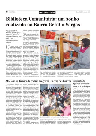12   O REPÓRTER
                                                                      SOLIDARIEDADE                                                                                           SÁBADO, 4 de julho de 2009




Biblioteca Comunitária: um sonho
realizado no Bairro Getúlio Vargas
Presidente Adir de                 pataria, pois aqui eu também
                                   posso cuidar dos livros”, en-
Almeida ressalta que a             fatiza.
biblioteca já recebeu                Adir conta que algumas pes-
                                   soas já vieram retirar livros e
aproximadamente 2 mil              fazer pesquisas na biblioteca.
livros e está                      “Outros vêm até aqui também
                                   para elogiar a iniciativa”.
aguardando novas                     De acordo com o presiden-
doações                            te do bairro, aproximadamen-
                                   te 2 mil livros foram doados
                                   à biblioteca, através de pes-


U
       m sonho que se trans        soas da comunidade, da esco-
       formou em realidade. É      la e de professores da escola
       como Adir de Almeida,       do bairro. “São livros bem
presidente do Bairro Getúlio       variados, temos inclusive
Vargas, define a Biblioteca Co-    atlas e enciclopédias”.
munitária, implantada há al-         Adir destaca que, para ele,
guns dias no bairro. De acor-      está sendo muito importante
do com ele, foi feita uma reu-     a biblioteca. “Estou há 8 anos
nião com a escola do bairro        na diretoria do bairro e quan-
para viabilizar a ideia. “Surgiu   do comecei, eu tinha apenas
um problema: onde colocar?         a 3ª série do Ensino Funda-
A escola já tem seu próprio        mental. Mas há 3 anos voltei a
acervo bibliográfico e não te-     estudar. No ano passado con-
ria como disponibilizar um         segui concluir o Ensino Funda-
local para essa biblioteca”.       mental. Agora estou fazendo o
  Após as reuniões ficou defi-     1º ano do Ensino Médio na Es-
nido que a Biblioteca Comu-        cola Emil Glitz”. O presidente
nitária teria suas instalações     salienta que há uma mobiliza-
na Sapataria, onde trabalha o      ção da comunidade para tra-        O presidente do Bairro Getúlio Vargas, Adir de Almeida, mostra com orgulho os livros da Biblioteca Comunitária
presidente Adir. “A Sede do        zer para a escola do bairro o
Bairro está fechada e não tí-      EJA, para viabilizar a alfabeti-   dos estudos volte a estudar.                     var quem está estudando a                         que tiverem interesse em
nhamos um local para colocar       zação de adultos.                  “Nunca é tarde para recome-                      não parar de estudar”.                            doar livros, que a biblioteca
os livros. Foi sugerido que a        Ele destaca que a bibliote-      çar. Além do mais a bibliote-                      O presidente do bairro tam-                     ainda está precisando de do-
biblioteca ficasse aqui na sa-     ca faz com que quem desistiu       ca é importante para incenti-                    bém destaca que as pessoas                        ações.



Medianeira Transporte realiza Programa Cinema nos Bairros                                                                                                           Campanha do
  Em cerimônia realizada em        recente da empresa é o Pro-
                                                                                                                                                                    Agasalho arrecadou
Porto Alegre, no mês de maio,
a empresa Medianeira Trans-
                                   grama Cinema nos Bairros,
                                   que busca estabelecer ações
                                                                                                                                                                    quase sete mil peças
porte recebeu o Prêmio Par-        desenvolvidas em cunho so-                                                                                                          Há pouco mais de um mês o
ceiros Voluntários, que teve       cial, para toda a comunidade                                                                                                      Poder Executivo de Ijuí, através
em 2009 sua 5ª edição. A em-       ijuiense, contribuindo com as                                                                                                     da Secretaria Municipal de Desen-
presa foi uma das iniciativas      crianças, através do desen-                                                                                                       volvimento Social e Gabinete da
que se destacaram pelo tra-        volvimento da cultura nas es-                                                                                                     Primeira Dama, realizaram o lan-
balho desenvolvido na região.      colas, bem como para os mo-                                                                                                       çamento da Campanha do Agasa-
Buscando intensificar sua          radores dos bairros.                                                                                                              lho 2009: “Corrente do Bem – Fa-
atuação em atividades soci-          A primeira edição do Pro-                                                                                                       zer o Bem Faz Bem”. Os resulta-
ais, a Medianeira realizou ade-    grama, que ainda está em fase                                                                                                     dos alcançados até o momento,
são junto à Unidade Parceiros      experimental, foi desenvolvi-                                                                                                     conforme a secretária de desen-
Voluntários de Ijuí. Desde en-     da na Escola Anita Garibaldi,                                                                                                     volvimento social, Neiva Agnolet-
tão, cerca de 45 colaborado-       para alunos de 5ª a 8ª série.                                                                                                     to, está sendo muito satisfatório.
res da empresa apoiam esco-        Cerca de 150 alunos assisti-                                                                                                      “Estamos muito satisfeitos, pois,
las e entidades carentes em        ram ao filme nacional “Tape-                                                                                                      ao contrário dos outros anos,
atividades esportivas, sociais     te Vermelho”. O filme relata a                                                                                                    quando vinham muitas peças de
e culturais, organizando e re-     história de Quinzinho, que                                                                                                        verão, neste ano recebemos uma
alizando eventos e ações vo-       tem uma promessa a cumprir:                                                                                                       variedade de peças de inverno.
luntariamente.                     levar seu filho Neco à cidade                                                                                                     Está sendo muito compensador”.
  Dentre as ações desenvolvi-      para assistir a um filme do                                                                                                         A secretária de desenvolvimen-
das junto à comunidade, são        Mazzaropi. Junto com eles,                                                                                                        to social destaca que, nesta sema-
destaque a pintura e melho-        vai a esposa de Quinzinho,                                                                                                        na, a secretaria recebeu cerca de
rias em praças do município,       Zulmira. Na jornada, eles en-                                                                                                     210 peças de roupas de um gru-
arrecadação de agasalhos,          contram peculiaridades regi-       Cerca de 150 alunos da Escola Anita Garibaldi assistiram o filme “Tapete Vermelho”             po de jovens do município. “Já es-
doação de sangue, além do          onais e passam por situações                                                                                                      tamos à beira de 7 mil peças ar-
“GreNal do Bem”, que já arre-      mágicas, relacionadas à cren-      para os alunos presentes que                     de deve acontecer nova-                       recadadas”. No entanto, ela des-
cadou seis toneladas de ali-       dice popular.                      colaboraram para a exibição                      mente no próximo semes-                       taca que a Secretaria ainda preci-
mentos em três anos de pro-          Na ocasião, foram distribu-      do filme e aprovaram a dife-                     tre, mas ainda não tem lo-                    sa de doações, principalmente de
gramação. A iniciativa mais        ídos pacotinhos de pipoca          rente programação. A ativida-                    cal e data definidos.                         calçados infantis.
 