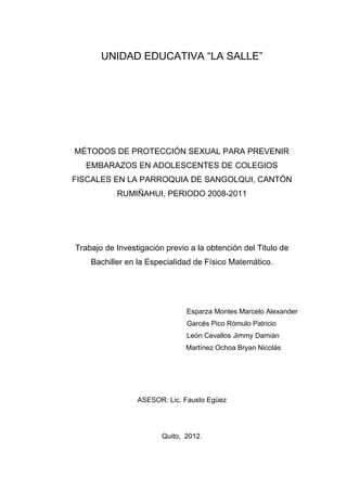 UNIDAD EDUCATIVA “LA SALLE”




MÉTODOS DE PROTECCIÓN SEXUAL PARA PREVENIR
   EMBARAZOS EN ADOLESCENTES DE COLEGIOS
FISCALES EN LA PARROQUIA DE SANGOLQUI, CANTÓN
           RUMIÑAHUI, PERIODO 2008-2011




Trabajo de Investigación previo a la obtención del Titulo de
    Bachiller en la Especialidad de Físico Matemático.




                               Esparza Montes Marcelo Alexander
                               Garcés Pico Rómulo Patricio
                               León Cevallos Jimmy Damián
                               Martínez Ochoa Bryan Nicolás




                 ASESOR: Lic. Fausto Egüez




                        Quito, 2012.
 