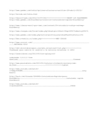 http://www.gsmdec.com/nokia/opciones-alternas-a-navifirm-(26-abril-2013)/
http://mrcrab.net/nokia.html
http://daxin15-gsm.com/2012/10/07/202/--------------------RESET LCD BLACKBERRY
http://www.gsmdec.com/blackberry/coleccion-instaladores-rapidos-blackberry/
http://www.liberar-movil-por-imei.com/content/29-introducir-codigo-red-mep-
blackberry
http://www.clangsm.com/forum/index.php?showtopic=66&st=30&p=209171&#entry209171
http://www.gsmdec.com/index.php?action=profile;area=showThankYouPosts;u=51
http://bbs.x-mobila.ru/index.php---------------MEP CODIGO
http://www.srsroot.com/.........................................................
.....MOTOROLA X316
http://sbf.droid-developers.org/umts_milestone2/list.php----------------
flasheado para subirle el android a un motorola milestone II A953
http://androidzone.org/2013/05/root-galaxy-s3/
codereader 0.8.0.0 free
download........................................................freeeee
http://www.paratablets.com/2013/01/instalar-clockwork-recovery-cwm-
en.html.............................-----------------tablet
http://www.youtube.com/watch?
v=TmKpJV98ZW4............................................................sony
muerto
http://ba-k.com/threads/3064880-Instaladores-Rapidos-para-
BlackBerry...............................................instalador rapido
blackburro
http://www.youtube.com/watch?
v=obvhCsh0C44................................................I9000
 