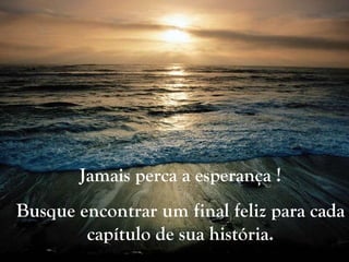 Jamais perca a esperança ! Busque encontrar um final feliz para cada capítulo de sua história. 