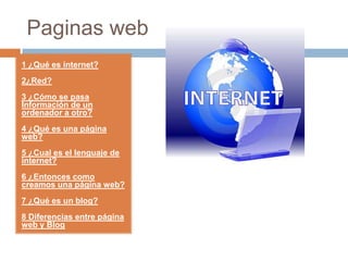 Paginas web 1 ¿Qué es internet? 2¿Red? 3 ¿Cómo se pasa Información de un ordenador a otro? 4 ¿Qué es una página web? 5 ¿Cual es el lenguaje de internet?  6 ¿Entonces como creamos una página web? 7 ¿Qué es un blog? 8Diferencias entre página web y Blog 