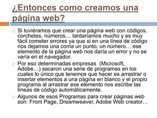 ¿Entonces como creamos una página web?Si tuviéramos que crear una página web con códigos, corchetes, números… tardaríamos mucho y es muy fácil cometer errores ya que si en una línea de código nos dejamos una coma un punto, un número… ese elemento de la página web nos daría un error y no se vería en el navegador.Por eso determinadas empresas  (Microsoft, Adobe…) sacaron una serie de programas en los cuales lo único que tenemos que hacer es arrastrar o insertar elementos a una página en blanco y el propio programa al arrastrar ese elemento nos escribe las líneas de código automáticamente.Algunos de esos Programas para crear páginas web son: Front Page, Dreamweaver, Adobe Web creator…