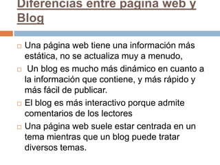 Diferencias entre página web y BlogUna página web tiene una información más estática, no se actualiza muy a menudo,  Un blog es mucho más dinámico en cuanto a la información que contiene, y más rápido y más fácil de publicar.El blog es más interactivo porque admite comentarios de los lectoresUna página web suele estar centrada en un tema mientras que un blog puede tratar diversos temas.