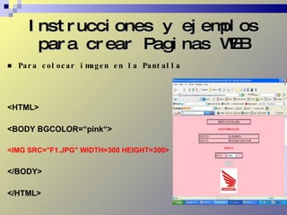 Instrucciones y ejemplos para crear Paginas WEB Para colocar imagen en la Pantalla <HTML> <BODY BGCOLOR=“pink“> <IMG SRC="F1.JPG" WIDTH=300 HEIGHT=300> </BODY> </HTML> 