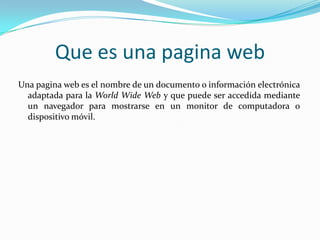 Que es una pagina web
Una pagina web es el nombre de un documento o información electrónica
  adaptada para la World Wide Web y que puede ser accedida mediante
  un navegador para mostrarse en un monitor de computadora o
  dispositivo móvil.
 