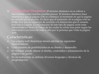    Página Web Dinámica: El término dinámico no se refiere a
    movimiento como muchos pueden pensar. El término dinámico hace
    referencia a que la página web se construye al momento en que la página
    es visitada por el usuario. Es decir que el contenido de la página web no
    es fijo sino que se construye de acuerdo a la interacción que el usuario
    hace con la página. La información de este tipo de página suele estar
    almacenada en Bases de Datos de las cuales se extrae una parte según las
    selecciones o acciones llevada a cabo por la persona que visita la página
    web.
Características:
   Las página web dinámicas tienen además las siguientes
    características:
   Gran número de posibilidades en su diseño y desarrollo.
   El visitante puede alterar el diseño, contenidos o presentación de la
    página a su gusto.
   En su realización se utilizan diversos lenguajes y técnicas de
    programación.
 