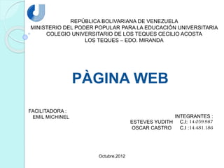 REPÚBLICA BOLIVARIANA DE VENEZUELA
MINISTERIO DEL PODER POPULAR PARA LA EDUCACIÓN UNIVERSITARIA
COLEGIO UNIVERSITARIO DE LOS TEQUES CECILIO ACOSTA
LOS TEQUES – EDO. MIRANDA
PÀGINA WEB
INTEGRANTES :
ESTEVES YUDITH C.I: 14.059.987
OSCAR CASTRO C.I :14.481.186
FACILITADORA :
EMIL MICHINEL
Octubre,2012
 