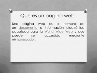 Que es un pagina web
Una página web es el nombre de
un documento o información electrónica
adaptada para la World Wide Web y que
puede     ser    accedida    mediante
un navegador.
 