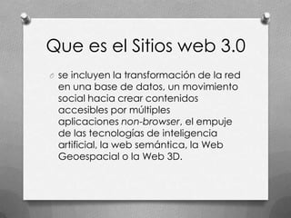Que es el Sitios web 3.0
O se incluyen la transformación de la red
 en una base de datos, un movimiento
 social hacia crear contenidos
 accesibles por múltiples
 aplicaciones non-browser, el empuje
 de las tecnologías de inteligencia
 artificial, la web semántica, la Web
 Geoespacial o la Web 3D.
 