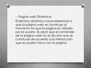 O Pagina web Dinámica.
El término dinámico hace referencia a
que la página web se construye al
momento en que la página es visitada
por el usuario. Es decir que el contenido
de la página web no es fijo sino que se
construye de acuerdo a la interacción
que el usuario hace con la página.
 