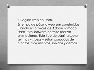 O Pagina web en Flash.
Este tipo de página web son construidas
usando el software de Adobe llamado
Flash. Este software permite realizar
animaciones. Este tipo de página suelen
ser muy vistosas y estan cargadas de
efectos, movimientos, sonidos y demás.
 