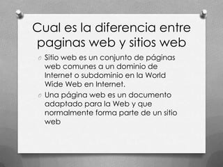 Cual es la diferencia entre
paginas web y sitios web
O Sitio web es un conjunto de páginas
  web comunes a un dominio de
  Internet o subdominio en la World
  Wide Web en Internet.
O Una página web es un documento
  adaptado para la Web y que
  normalmente forma parte de un sitio
  web
 