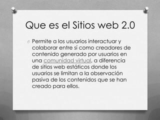 Que es el Sitios web 2.0
O Permite a los usuarios interactuar y
 colaborar entre sí como creadores de
 contenido generado por usuarios en
 una comunidad virtual, a diferencia
 de sitios web estáticos donde los
 usuarios se limitan a la observación
 pasiva de los contenidos que se han
 creado para ellos.
 