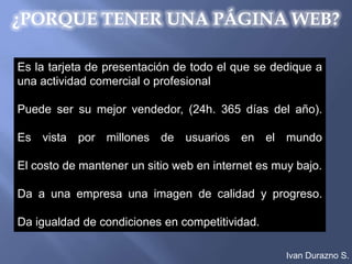 ¿PORQUE TENER UNA PÁGINA WEB?

Es la tarjeta de presentación de todo el que se dedique a
una actividad comercial o profesional

Puede ser su mejor vendedor, (24h. 365 días del año).

Es vista por millones de usuarios en el mundo

El costo de mantener un sitio web en internet es muy bajo.

Da a una empresa una imagen de calidad y progreso.

Da igualdad de condiciones en competitividad.

                                                   Ivan Durazno S.
 