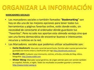 ORGANIZAR LA INFORMACIÓN
MARCADORES SOCIALES

• Los marcadores sociales o también llamados “Bookmarking“ son
  hoy en día una de las mejores opciones para tener todos tus
  herramientas y páginas favoritas online, estés donde estés, sin
  necesidad de conectarte al ordenador dónde guardaste tus
  “Favoritos”. Pero no solo nos aportan esta cómoda ventaja sino que
  son una forma democrática de encontrar buenos e interesantes
  recursos y noticias en la red.
• Los Marcadores sociales que podemos utilizar actualmente son:
   – Excite Bookmark: Marcador social del portal Excite. Permite saber cuantas personas han
      guardado ese mismo enlace y clasificación por tags.http://bookmarks.excite.es/.
   – Reddit.com: Cualquier cosa interesante, noticias, artículos, entradas de blog, videos,
      fotografías. http://www.reddit.com
   – Mister Wong: Marcador social genérico, de origen alemán pero con versión también
      en español, francés, e inglés. Todos los resultados se pueden guardar y comentar.
      http://www.mister-wong.es
 