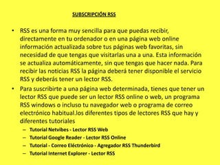 SUBSCRIPCIÓN RSS


• RSS es una forma muy sencilla para que puedas recibir,
  directamente en tu ordenador o en una página web online
  información actualizada sobre tus páginas web favoritas, sin
  necesidad de que tengas que visitarlas una a una. Esta información
  se actualiza automáticamente, sin que tengas que hacer nada. Para
  recibir las noticias RSS la página deberá tener disponible el servicio
  RSS y deberás tener un lector RSS.
• Para suscribirte a una página web determinada, tienes que tener un
  lector RSS que puede ser un lector RSS online o web, un programa
  RSS windows o incluso tu navegador web o programa de correo
  electrónico habitual.los diferentes tipos de lectores RSS que hay y
  diferentes tutoriales
    –   Tutorial Netvibes - Lector RSS Web
    –   Tutorial Google Reader - Lector RSS Online
    –   Tutorial - Correo Eléctrónico - Agregador RSS Thunderbird
    –   Tutorial Internet Explorer - Lector RSS
 