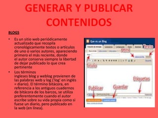 BLOGS
•   Es un sitio web periódicamente
    actualizado que recopila
    cronológicamente textos o artículos
    de uno o varios autores, apareciendo
    primero el más reciente, donde
    el autor conserva siempre la libertad
    de dejar publicado lo que crea
    pertinente
•   Los términos
    ingleses blog y weblog provienen de
    las palabras web y log ('log' en inglés
    = diario). El término bitácora, en
    referencia a los antiguos cuadernos
    de bitácora de los barcos, se utiliza
    preferentemente cuando el autor
    escribe sobre su vida propia como si
    fuese un diario, pero publicado en
    la web (en línea).
 