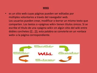 WIKIS

• es un sitio web cuyas páginas pueden ser editadas por
  múltiples voluntarios a través del navegador web.
  Los usuarios pueden crear, modificar o borrar un mismo texto que
  comparten. Los textos o «páginas wiki» tienen títulos únicos. Si se
  escribe el título de una «página wiki» en algún sitio del wiki entre
  dobles corchetes ([[...]]), esta palabra se convierte en un «enlace
  web» a la página correspondiente.
 
