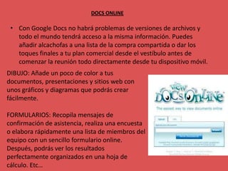 DOCS ONLINE

 • Con Google Docs no habrá problemas de versiones de archivos y
   todo el mundo tendrá acceso a la misma información. Puedes
   añadir alcachofas a una lista de la compra compartida o dar los
   toques finales a tu plan comercial desde el vestíbulo antes de
   comenzar la reunión todo directamente desde tu dispositivo móvil.
DIBUJO: Añade un poco de color a tus
documentos, presentaciones y sitios web con
unos gráficos y diagramas que podrás crear
fácilmente.

FORMULARIOS: Recopila mensajes de
confirmación de asistencia, realiza una encuesta
o elabora rápidamente una lista de miembros del
equipo con un sencillo formulario online.
Después, podrás ver los resultados
perfectamente organizados en una hoja de
cálculo. Etc…
 