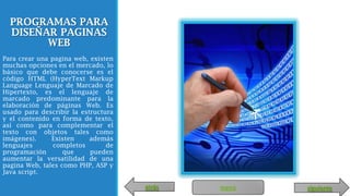 PROGRAMAS PARA
DISEÑAR PAGINAS
WEB
Para crear una pagina web, existen
muchas opciones en el mercado, lo
básico que debe conocerse es el
código HTML (HyperText Markup
Language Lenguaje de Marcado de
Hipertexto, es el lenguaje de
marcado predominante para la
elaboración de páginas Web. Es
usado para describir la estructura
y el contenido en forma de texto,
así como para complementar el
texto con objetos tales como
imágenes). Existen además
lenguajes completos de
programación que pueden
aumentar la versatilidad de una
pagina Web, tales como PHP, ASP y
Java script.
menúatrás siguiente
 