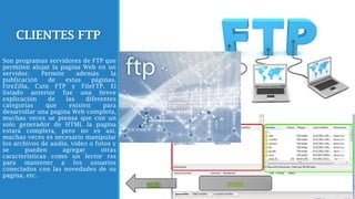 CLIENTES FTP
Son programas servidores de FTP que
permiten alojar la pagina Web en un
servidor. Permite además la
publicación de estas páginas.
FireZilla, Cute FTP y FileFTP. El
listado anterior fue una breve
explicación de las diferentes
categorías que existen para
desarrollar una pagina Web completa,
muchas veces se piensa que con un
solo generador de HTML la pagina
estará completa, pero no es así,
muchas veces es necesario manipular
los archivos de audio, video o fotos y
se pueden agregar otras
características como un lector rss
para mantener a los usuarios
conectados con las novedades de su
pagina, etc.
menúatrás
 