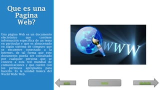 Que es una
Pagina
Web?
Una página Web es un documento
electrónico que contiene
información específica de un tema
en particular y que es almacenado
en algún sistema de cómputo que
se encuentre conectado a la
Internet, de tal forma que este
documento pueda ser consultado
por cualquier persona que se
conecte a esta red mundial de
comunicaciones y que cuente con
los permisos apropiados para
hacerlo. Es la unidad básica del
World Wide Web.
atrás siguientemenú
 