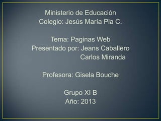 Ministerio de Educación
Colegio: Jesús María Pla C.
Tema: Paginas Web
Presentado por: Jeans Caballero
Carlos Miranda
Profesora: Gisela Bouche
Grupo XI B
Año: 2013
 