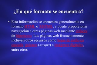 ¿En qué formato se encuentra?
• Esta información se encuentra generalmente en
formato HTML o XHTML, y puede proporcionar
navegación a otras páginas web mediante enlaces
de hipertexto. Las páginas web frecuentemente
incluyen otros recursos como hojas de estilo en
cascada, guiones (scripts) e imágenes digitales,
entre otros
 