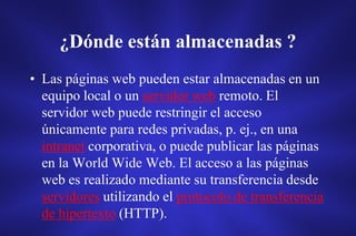 ¿Dónde están almacenadas ?
• Las páginas web pueden estar almacenadas en un
equipo local o un servidor web remoto. El
servidor web puede restringir el acceso
únicamente para redes privadas, p. ej., en una
intranet corporativa, o puede publicar las páginas
en la World Wide Web. El acceso a las páginas
web es realizado mediante su transferencia desde
servidores utilizando el protocolo de transferencia
de hipertexto (HTTP).
 