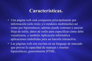 Características.
• Una página web está compuesta principalmente por
información (sólo texto y/o módulos multimedia) así
como por hiperenlaces; además puede contener o asociar
Hoja de estilo, datos de estilo para especificar cómo debe
visualizarse, y también Aplicación informática
aplicaciones embebidas para así hacerla interactiva.
• Las páginas web son escritas en un lenguaje de marcado
que provee la capacidad de manejar e insertar
hiperenlaces, generalmente HTML.
 