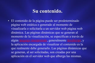 Su contenido.
• El contenido de la página puede ser predeterminado
página web estática o generado al momento de
visualizarla o solicitarla a un servidor web página web
dinámica. Las páginas dinámicas que se generan al
momento de la visualización, se especifican a través de
algún lenguaje interpretado, generalmente JavaScript, y
la aplicación encargada de visualizar el contenido es la
que realmente debe generarlo. Las páginas dinámicas que
se generan, al ser solicitadas, son creadas por una
aplicación en el servidor web que alberga las mismas.
 