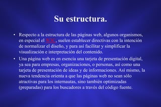 Su estructura.
• Respecto a la estructura de las páginas web, algunos organismos,
en especial el W3C, suelen establecer directivas con la intención
de normalizar el diseño, y para así facilitar y simplificar la
visualización e interpretación del contenido.
• Una página web es en esencia una tarjeta de presentación digital,
ya sea para empresas, organizaciones, o personas, así como una
tarjeta de presentación de ideas y de informaciones. Así mismo, la
nueva tendencia orienta a que las páginas web no sean sólo
atractivas para los internautas, sino también optimizadas
(preparadas) para los buscadores a través del código fuente.
 