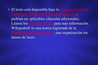 • El texto está disponible bajo la Licencia Creative
Commons Atribución Compartir Igual 3.0;
podrían ser aplicables cláusulas adicionales.
Léanse los términos de uso para más información.
Wikipedia® es una marca registrada de la
Fundación Wikimedia, Inc., una organización sin
ánimo de lucro.
 
