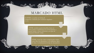MARCADO HTML
El HTML se escribe en forma de
«etiquetas», rodeadas por corchetes angulares
(<,>).

. HTML también puede describir, hasta un
cierto punto, la apariencia de un documento, y
puede incluir o hacer referencia a un tipo de
programa llamado script,

HTML consta de varios componentes vitales,
entre ellos los elementos y sus atributos, tipos
de data y la declaración de tipo de documento.

 