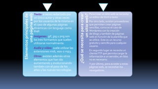Imágenes: gif, jpg y png son
los tres formantos que suelen
utilizarse normalmente.

Audio y vídeo: suele utilizar las
extensiones midi, wav o mp3.
Otros: existen además otros
elementos que han ido
aumentando y evolucionando
también con el paso de los
años y las nuevas tecnologías.

¿Qué se necesita para crear
un sitio web?

Elementos principales de
una página web

Texto: a veces redactado por
un único autor y otras veces
por los usuarios de la misma en
el caso de algunas páginas
dinámicas con lenguaje como
PHP.

Para crear un sitio web se necesita
un editor de html o texto
Por otro lado, existen proveedores
que permiten crear páginas
sencillas, como es el caso de
Wordpress con la creación
de blogs y también de páginas
web en función de la plantilla que
se utilice. Este es un recurso
gratuito y sencillo para cualquier
usuario.
En segundo lugar se necesita un
cliente FTP que permita cargar la
información a un servidor, en blos
no es necesario.
Y por último, para acceder a estas
páginas web, se necesitan los
navegadores.

 