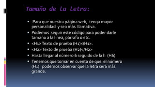 Tamaño de la letra:
 Para que nuestra página web, tenga mayor
personalidad y sea más llamativa.
 Podemos seguir este código para poder darle
tamaño a la línea, párrafo o etc.
 <H1> Texto de prueba (H1)</H1>.
 <H2> Texto de prueba (H2)</H2>
 Hasta llegar al número 6 seguido de la h (H6)
 Tenemos que tomar en cuenta de que el número
(H1) podemos observar que la letra será más
grande.

 