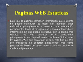 Paginas WEB Estáticas
O Este tipo de páginas contienen información que el cliente
no puede manipular, es decir, son aquellos sitios
enfocados principalmente a mostrar una información
permanente, donde el navegante se limita a obtener dicha
información, sin que pueda interactuar con la página Web
visitada, las Web estáticas están construidas
principalmente con hipervínculos o enlaces (links) entre
las páginas Web que conforman el sitio, este tipo de Web
son incapaces de soportar aplicaciones Web como
gestores de bases de datos, foros, consultas on line, e-
mails inteligentes, etc.
 